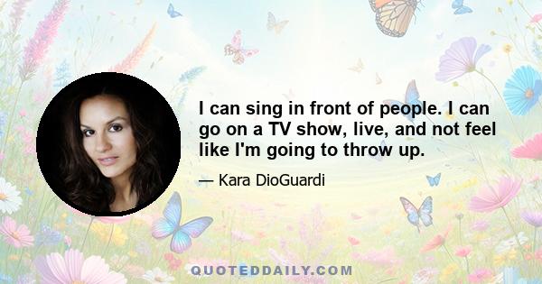 I can sing in front of people. I can go on a TV show, live, and not feel like I'm going to throw up.