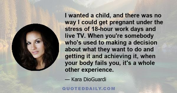 I wanted a child, and there was no way I could get pregnant under the stress of 18-hour work days and live TV. When you're somebody who's used to making a decision about what they want to do and getting it and achieving 