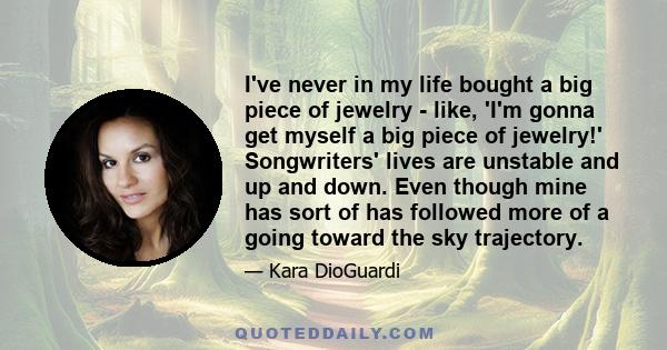 I've never in my life bought a big piece of jewelry - like, 'I'm gonna get myself a big piece of jewelry!' Songwriters' lives are unstable and up and down. Even though mine has sort of has followed more of a going