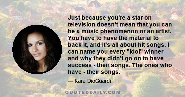 Just because you're a star on television doesn't mean that you can be a music phenomenon or an artist. You have to have the material to back it, and it's all about hit songs. I can name you every Idol winner and why