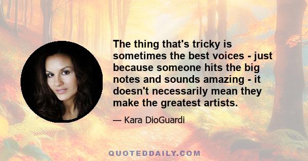 The thing that's tricky is sometimes the best voices - just because someone hits the big notes and sounds amazing - it doesn't necessarily mean they make the greatest artists.