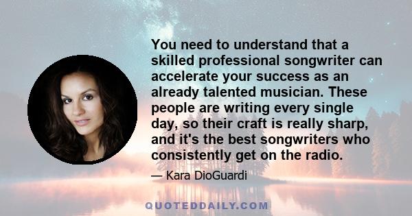 You need to understand that a skilled professional songwriter can accelerate your success as an already talented musician. These people are writing every single day, so their craft is really sharp, and it's the best