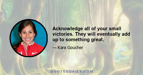 Acknowledge all of your small victories. They will eventually add up to something great.