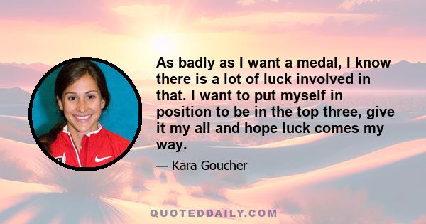 As badly as I want a medal, I know there is a lot of luck involved in that. I want to put myself in position to be in the top three, give it my all and hope luck comes my way.