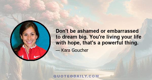 Don't be ashamed or embarrassed to dream big. You're living your life with hope, that's a powerful thing.