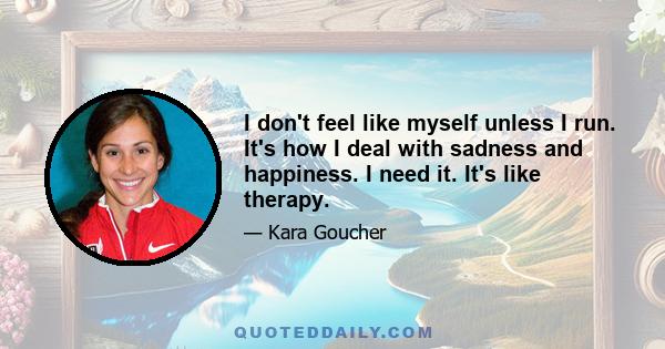 I don't feel like myself unless I run. It's how I deal with sadness and happiness. I need it. It's like therapy.