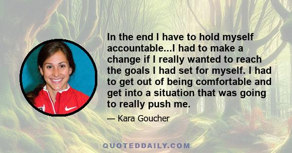 In the end I have to hold myself accountable...I had to make a change if I really wanted to reach the goals I had set for myself. I had to get out of being comfortable and get into a situation that was going to really