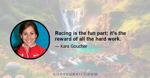 Racing is the fun part; it's the reward of all the hard work.