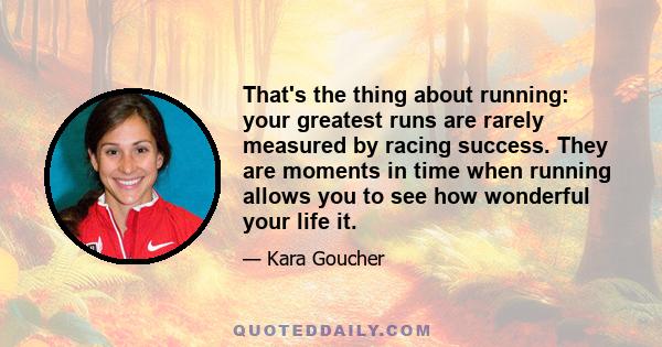 That's the thing about running: your greatest runs are rarely measured by racing success. They are moments in time when running allows you to see how wonderful your life it.