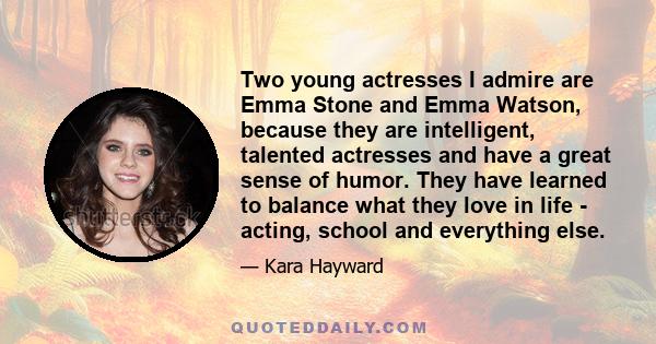 Two young actresses I admire are Emma Stone and Emma Watson, because they are intelligent, talented actresses and have a great sense of humor. They have learned to balance what they love in life - acting, school and