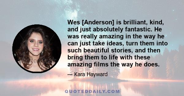 Wes [Anderson] is brilliant, kind, and just absolutely fantastic. He was really amazing in the way he can just take ideas, turn them into such beautiful stories, and then bring them to life with these amazing films the