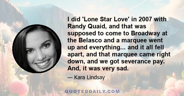 I did 'Lone Star Love' in 2007 with Randy Quaid, and that was supposed to come to Broadway at the Belasco and a marquee went up and everything... and it all fell apart, and that marquee came right down, and we got