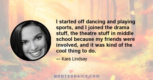 I started off dancing and playing sports, and I joined the drama stuff, the theatre stuff in middle school because my friends were involved, and it was kind of the cool thing to do.