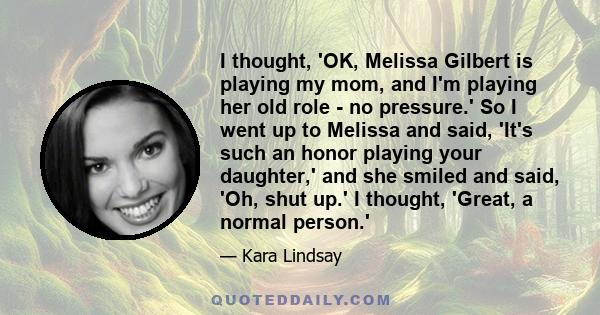 I thought, 'OK, Melissa Gilbert is playing my mom, and I'm playing her old role - no pressure.' So I went up to Melissa and said, 'It's such an honor playing your daughter,' and she smiled and said, 'Oh, shut up.' I