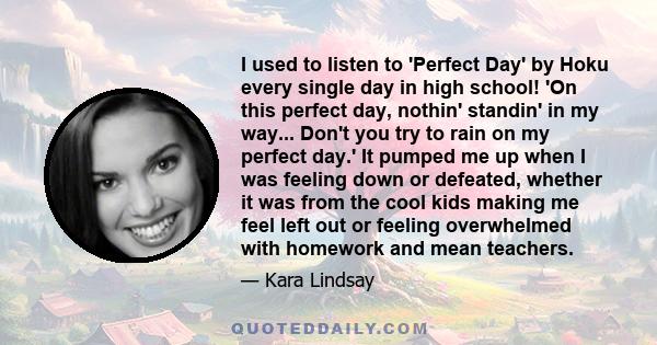 I used to listen to 'Perfect Day' by Hoku every single day in high school! 'On this perfect day, nothin' standin' in my way... Don't you try to rain on my perfect day.' It pumped me up when I was feeling down or