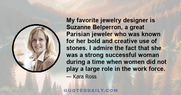 My favorite jewelry designer is Suzanne Belperron, a great Parisian jeweler who was known for her bold and creative use of stones. I admire the fact that she was a strong successful woman during a time when women did