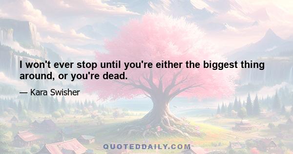 I won't ever stop until you're either the biggest thing around, or you're dead.