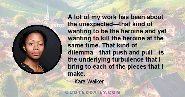 A lot of my work has been about the unexpected—that kind of wanting to be the heroine and yet wanting to kill the heroine at the same time. That kind of dilemma—that push and pull—is the underlying turbulence that I