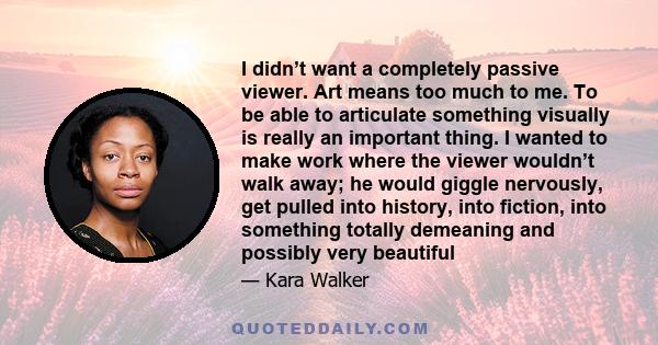 I didn’t want a completely passive viewer. Art means too much to me. To be able to articulate something visually is really an important thing. I wanted to make work where the viewer wouldn’t walk away; he would giggle