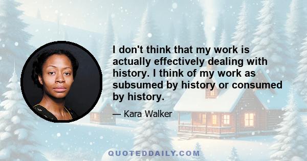 I don't think that my work is actually effectively dealing with history. I think of my work as subsumed by history or consumed by history.