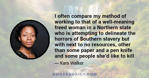 I often compare my method of working to that of a well-meaning freed woman in a Northern state who is attempting to delineate the horrors of Southern slavery but with next to no resources, other than some paper and a