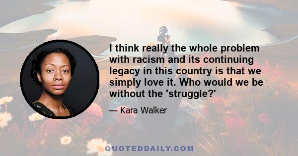 I think really the whole problem with racism and its continuing legacy in this country is that we simply love it. Who would we be without the 'struggle?'