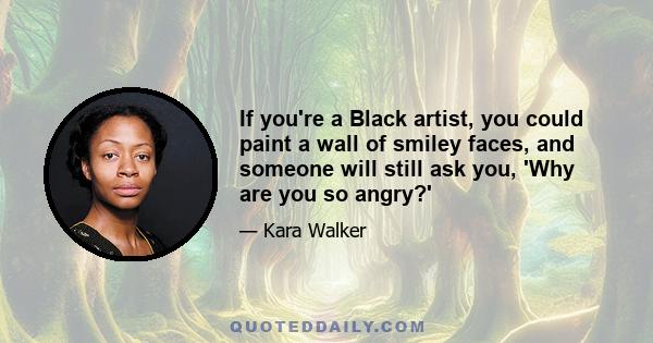 If you're a Black artist, you could paint a wall of smiley faces, and someone will still ask you, 'Why are you so angry?'