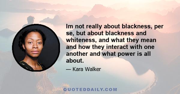 Im not really about blackness, per se, but about blackness and whiteness, and what they mean and how they interact with one another and what power is all about.