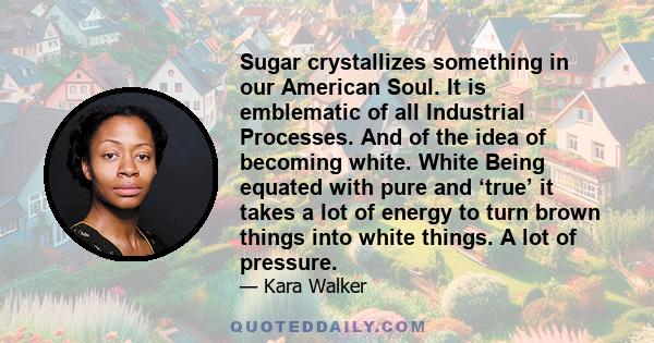 Sugar crystallizes something in our American Soul. It is emblematic of all Industrial Processes. And of the idea of becoming white. White Being equated with pure and ‘true’ it takes a lot of energy to turn brown things