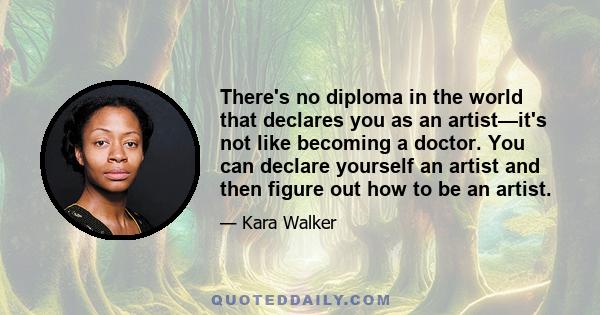 There's no diploma in the world that declares you as an artist—it's not like becoming a doctor. You can declare yourself an artist and then figure out how to be an artist.