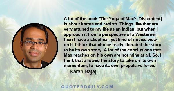 A lot of the book [The Yoga of Max's Discontent] is about karma and rebirth. Things like that are very attuned to my life as an Indian, but when I approach it from a perspective of a Westerner, then I have a skeptical,