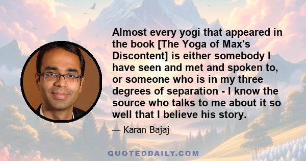 Almost every yogi that appeared in the book [The Yoga of Max's Discontent] is either somebody I have seen and met and spoken to, or someone who is in my three degrees of separation - I know the source who talks to me