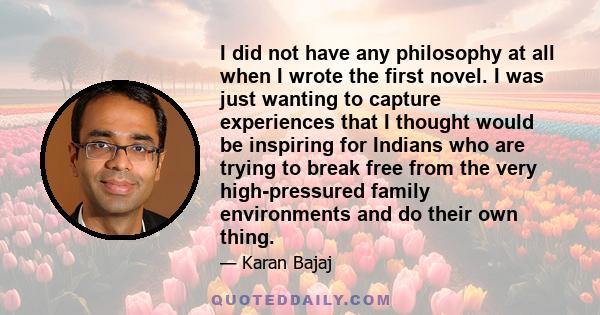 I did not have any philosophy at all when I wrote the first novel. I was just wanting to capture experiences that I thought would be inspiring for Indians who are trying to break free from the very high-pressured family 