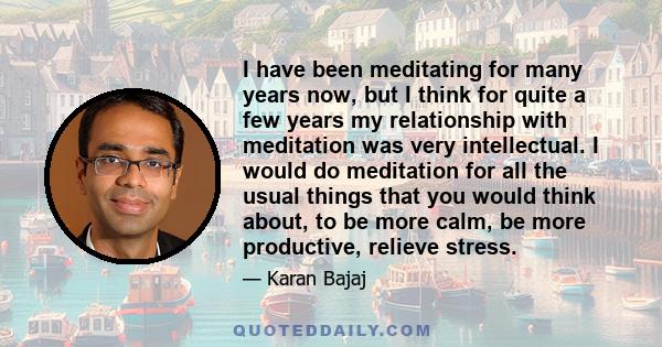 I have been meditating for many years now, but I think for quite a few years my relationship with meditation was very intellectual. I would do meditation for all the usual things that you would think about, to be more