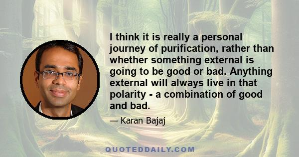 I think it is really a personal journey of purification, rather than whether something external is going to be good or bad. Anything external will always live in that polarity - a combination of good and bad.