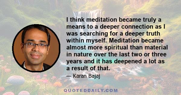 I think meditation became truly a means to a deeper connection as I was searching for a deeper truth within myself. Meditation became almost more spiritual than material in nature over the last two or three years and it 