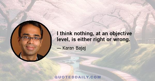 I think nothing, at an objective level, is either right or wrong.