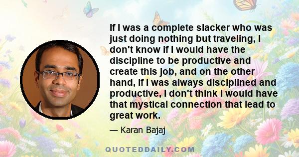 If I was a complete slacker who was just doing nothing but traveling, I don't know if I would have the discipline to be productive and create this job, and on the other hand, if I was always disciplined and productive,