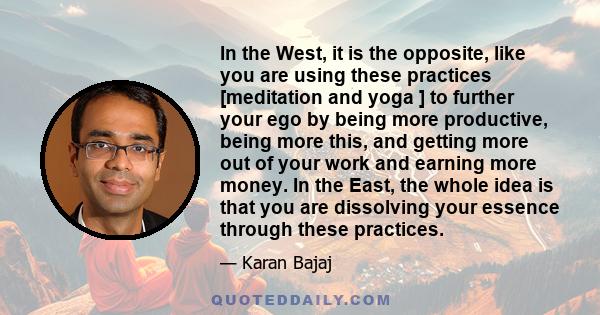 In the West, it is the opposite, like you are using these practices [meditation and yoga ] to further your ego by being more productive, being more this, and getting more out of your work and earning more money. In the