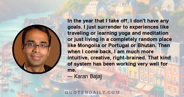 In the year that I take off, I don't have any goals. I just surrender to experiences like traveling or learning yoga and meditation or just living in a completely random place like Mongolia or Portugal or Bhutan. Then