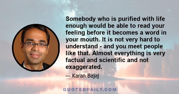 Somebody who is purified with life enough would be able to read your feeling before it becomes a word in your mouth. It is not very hard to understand - and you meet people like that. Almost everything is very factual