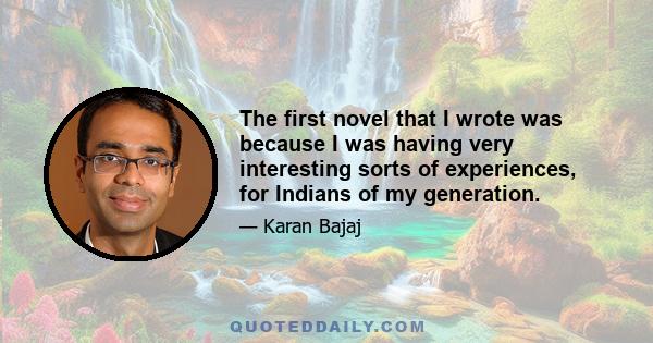 The first novel that I wrote was because I was having very interesting sorts of experiences, for Indians of my generation.