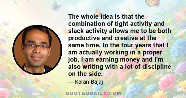 The whole idea is that the combination of tight activity and slack activity allows me to be both productive and creative at the same time. In the four years that I am actually working in a proper job, I am earning money 