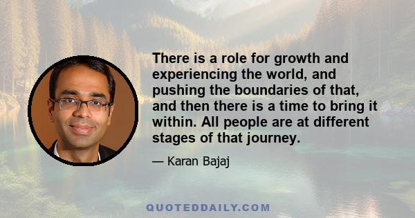 There is a role for growth and experiencing the world, and pushing the boundaries of that, and then there is a time to bring it within. All people are at different stages of that journey.