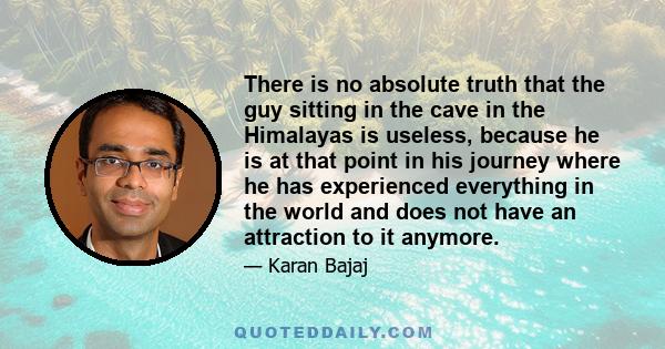 There is no absolute truth that the guy sitting in the cave in the Himalayas is useless, because he is at that point in his journey where he has experienced everything in the world and does not have an attraction to it