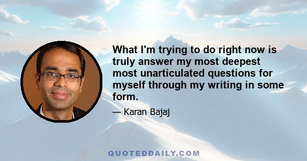 What I'm trying to do right now is truly answer my most deepest most unarticulated questions for myself through my writing in some form.