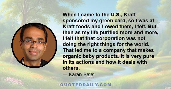 When I came to the U.S., Kraft sponsored my green card, so I was at Kraft foods and I owed them, I felt. But then as my life purified more and more, I felt that that corporation was not doing the right things for the