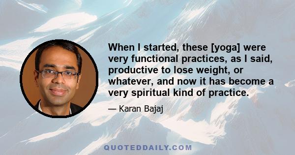 When I started, these [yoga] were very functional practices, as I said, productive to lose weight, or whatever, and now it has become a very spiritual kind of practice.