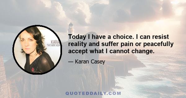 Today I have a choice. I can resist reality and suffer pain or peacefully accept what I cannot change.