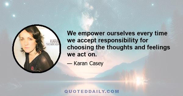 We empower ourselves every time we accept responsibility for choosing the thoughts and feelings we act on.